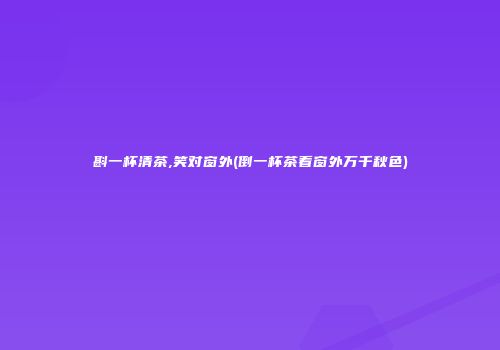 斟一杯清茶,笑对窗外(倒一杯茶看窗外万千秋色)