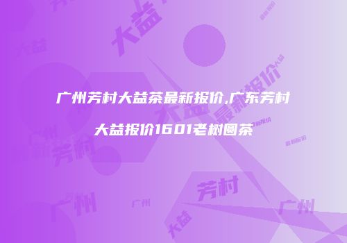 广州芳村大益茶最新报价,广东芳村大益报价1601老树圆茶