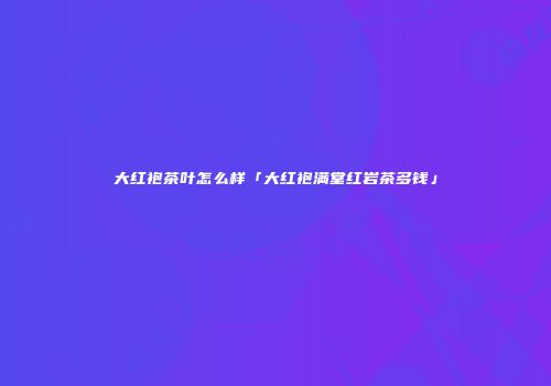 大红袍茶叶怎么样「大红袍满堂红岩茶多钱」