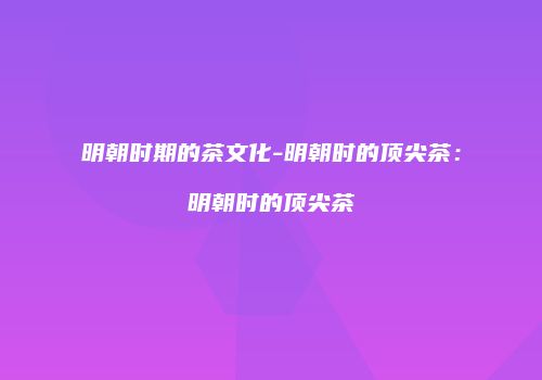 明朝时期的茶文化-明朝时的顶尖茶：明朝时的顶尖茶