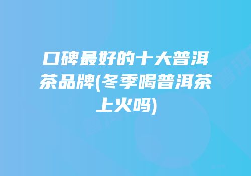 口碑最好的十大普洱茶品牌(冬季喝普洱茶上火吗)