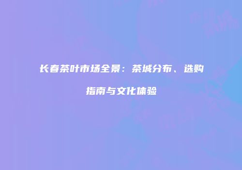 长春茶叶市场全景：茶城分布、选购指南与文化体验