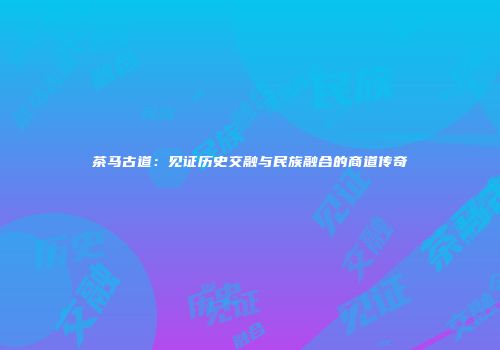 茶马古道：见证历史交融与民族融合的商道传奇