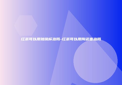 红茶可以用玻璃杯泡吗-红茶可以用陶瓷壶泡吗