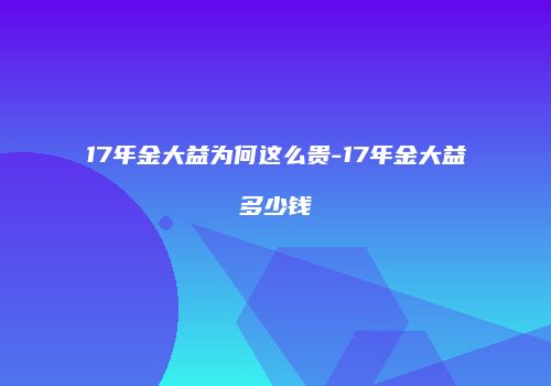 17年金大益为何这么贵-17年金大益多少钱
