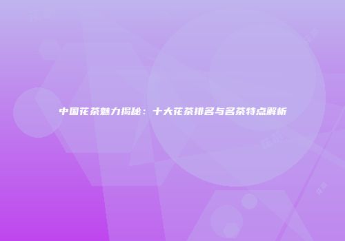 中国花茶魅力揭秘：十大花茶排名与名茶特点解析