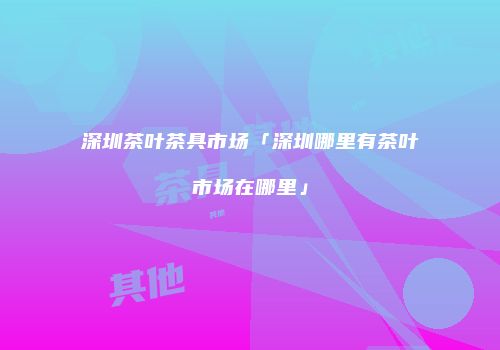 深圳茶叶茶具市场「深圳哪里有茶叶市场在哪里」