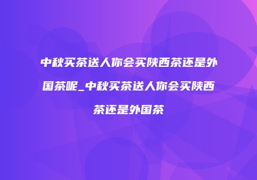 中秋买茶送人你会买陕西茶还是外国茶呢_中秋买茶送人你会买陕西茶还是外国茶