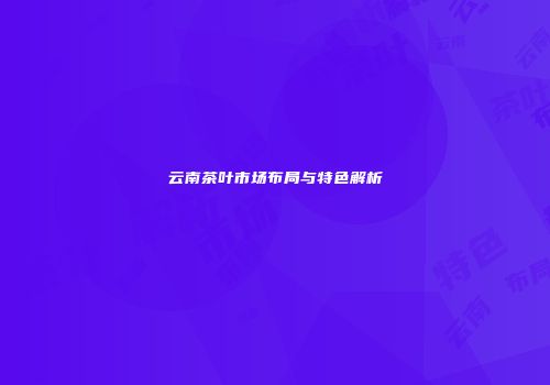 云南茶叶市场布局与特色解析