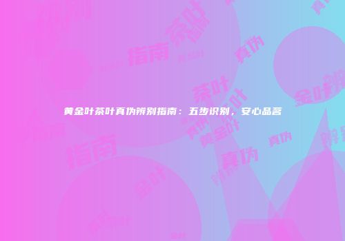 黄金叶茶叶真伪辨别指南：五步识别，安心品茗