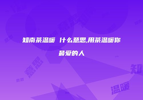 知南茶温暖 什么意思,用茶温暖你最爱的人
