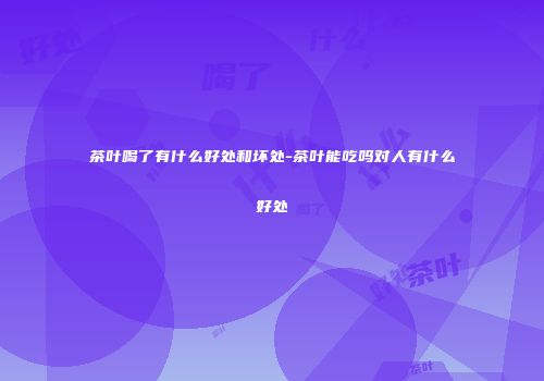 茶叶喝了有什么好处和坏处-茶叶能吃吗对人有什么好处