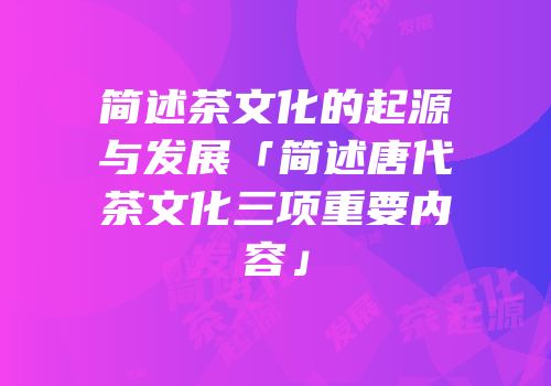 简述茶文化的起源与发展「简述唐代茶文化三项重要内容」