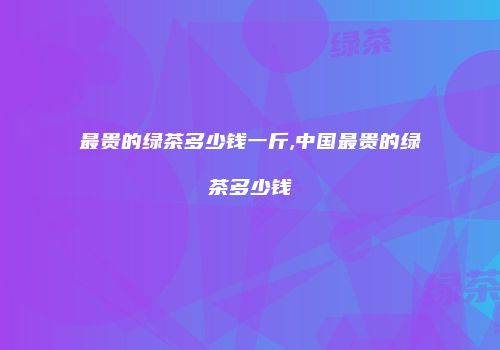 最贵的绿茶多少钱一斤,中国最贵的绿茶多少钱