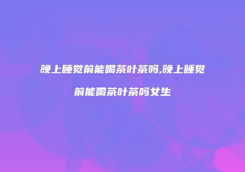 晚上睡觉前能喝茶叶茶吗,晚上睡觉前能喝茶叶茶吗女生