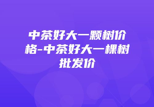 中茶好大一颗树价格-中茶好大一棵树批发价