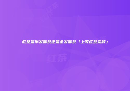 红茶是半发酵茶还是全发酵茶「上等红茶发酵」