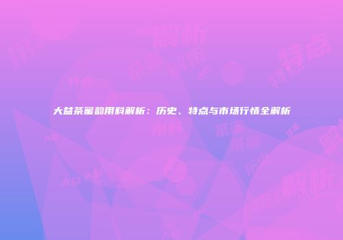 大益茶蜜韵用料解析：历史、特点与市场行情全解析