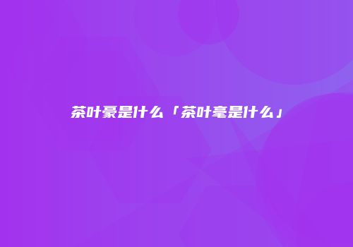 茶叶豪是什么「茶叶毫是什么」
