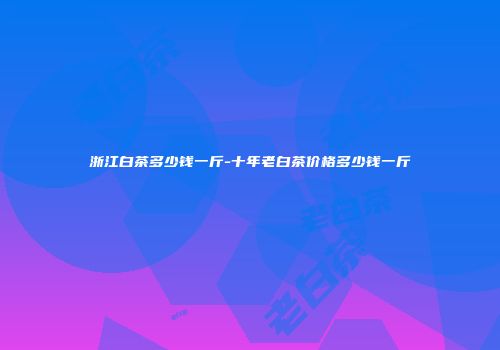 浙江白茶多少钱一斤-十年老白茶价格多少钱一斤