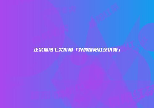 正宗信阳毛尖价格「好的信阳红茶价格」