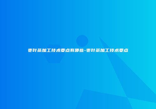枣叶茶加工技术要点有哪些-枣叶茶加工技术要点