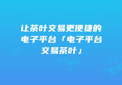 让茶叶交易更便捷的电子平台「电子平台交易茶叶」
