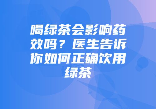 喝绿茶会影响药效吗？医生告诉你如何正确饮用绿茶