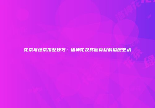 花茶与绿茶搭配技巧：洛神花及其他食材的搭配艺术