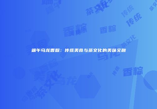 端午乌龙香粽：传统美食与茶文化的美味交融
