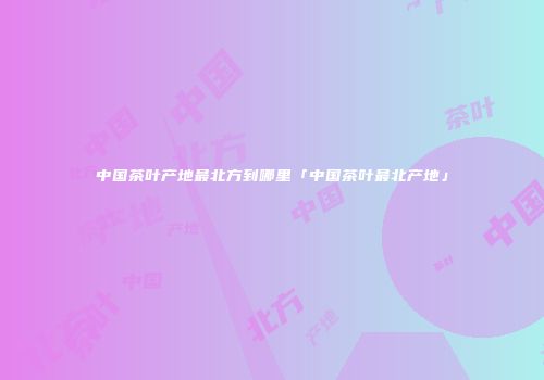中国茶叶产地最北方到哪里「中国茶叶最北产地」