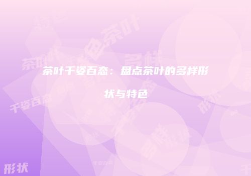 茶叶千姿百态：盘点茶叶的多样形状与特色