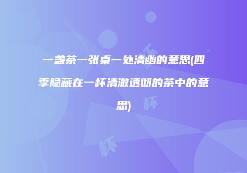 一盏茶一张桌一处清幽的意思(四季隐藏在一杯清澈透彻的茶中的意思)