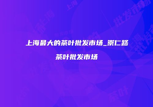 上海最大的茶叶批发市场_崇仁路茶叶批发市场