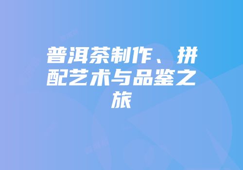 普洱茶制作、拼配艺术与品鉴之旅
