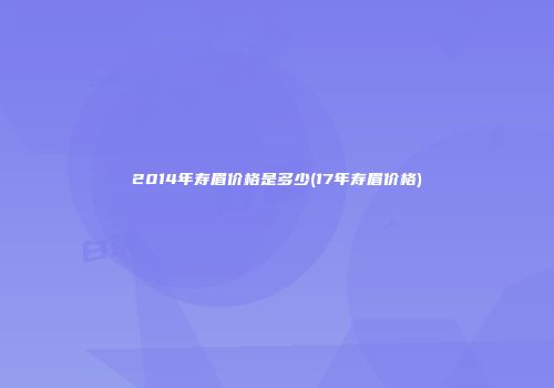 2014年寿眉价格是多少(17年寿眉价格)