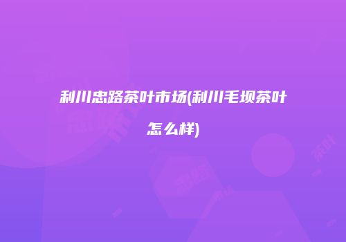 利川忠路茶叶市场(利川毛坝茶叶怎么样)