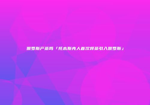 俄罗斯产茶吗「托木斯克人首次将茶引入俄罗斯」