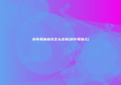 茶有霉味应该怎么去除(茶叶霉味儿)