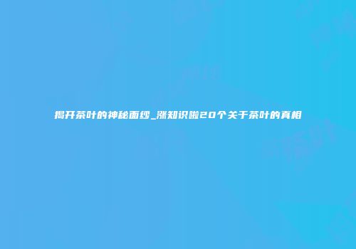 揭开茶叶的神秘面纱_涨知识啦20个关于茶叶的真相
