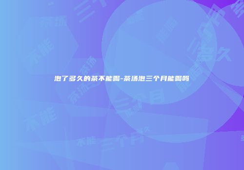 泡了多久的茶不能喝-茶汤泡三个月能喝吗