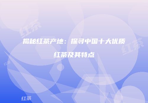 揭秘红茶产地：探寻中国十大优质红茶及其特点
