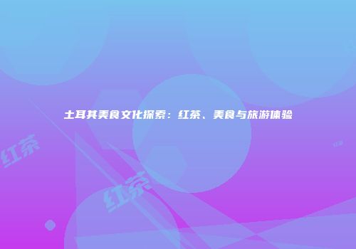 土耳其美食文化探索：红茶、美食与旅游体验