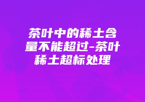 茶叶中的稀土含量不能超过-茶叶稀土超标处理