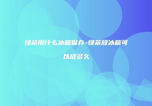 绿茶用什么冰箱保存-绿茶放冰箱可以放多久