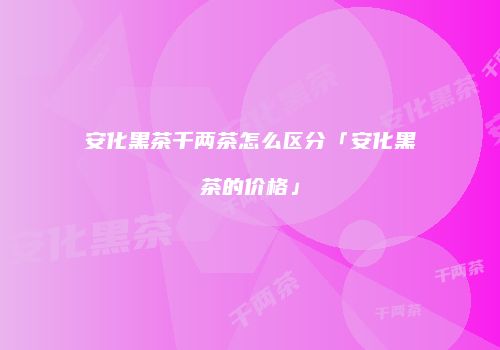 安化黑茶千两茶怎么区分「安化黑茶的价格」