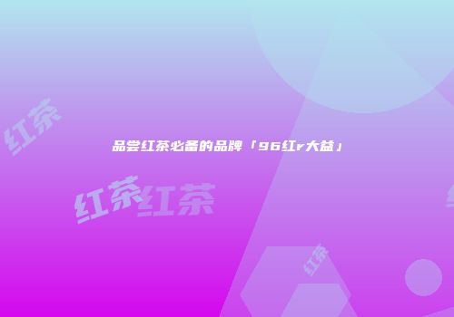 品尝红茶必备的品牌「96红r大益」