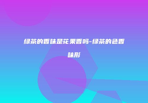 绿茶的香味是花果香吗-绿茶的色香味形