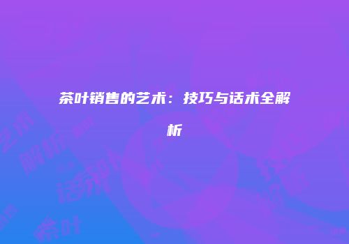 茶叶销售的艺术：技巧与话术全解析