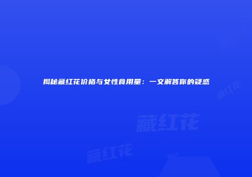 揭秘藏红花价格与女性食用量：一文解答你的疑惑